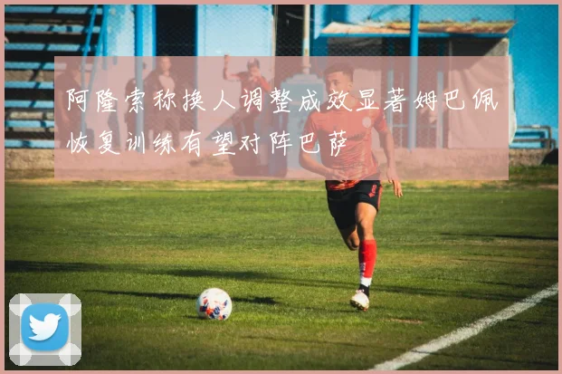 阿隆索称换人调整成效显著姆巴佩恢复训练有望对阵巴萨