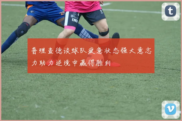 普理查德谈球队疲惫状态强大意志力助力逆境中赢得胜利