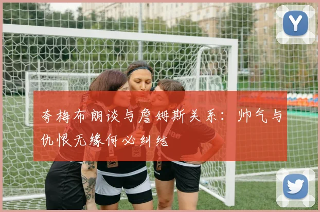 夸梅布朗谈与詹姆斯关系：帅气与仇恨无缘何必纠结
