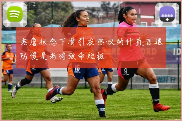 老詹状态下滑引发热议纳什直言退防慢是老将致命短板