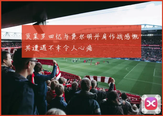 莫莱罗回忆与费尔明并肩作战感慨其遭遇不幸令人心痛