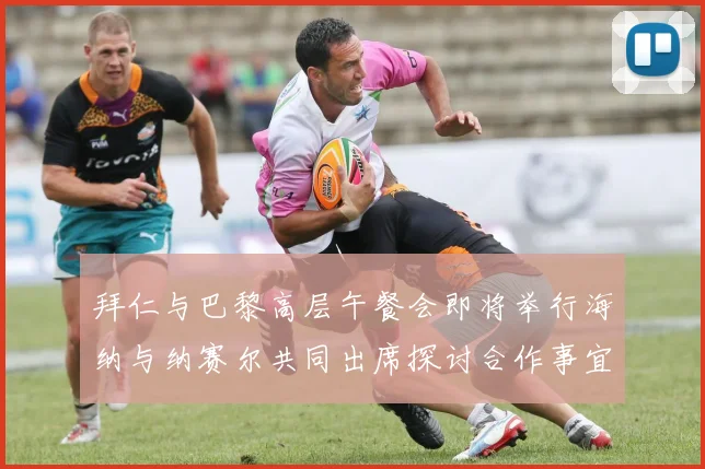 拜仁与巴黎高层午餐会即将举行海纳与纳赛尔共同出席探讨合作事宜