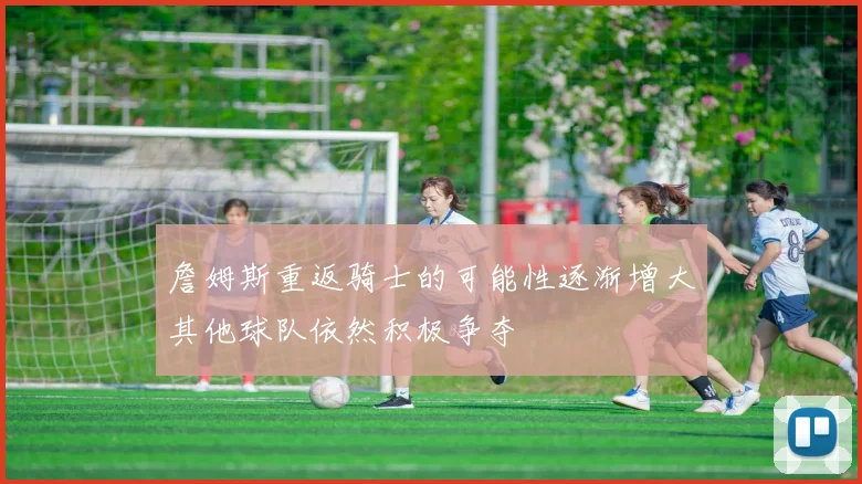 詹姆斯重返骑士的可能性逐渐增大其他球队依然积极争夺