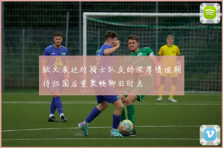 欧文表达对骑士队友的深厚情谊期待归国后重聚畅聊旧时光