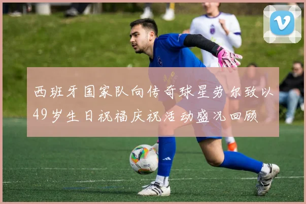 西班牙国家队向传奇球星劳尔致以49岁生日祝福庆祝活动盛况回顾