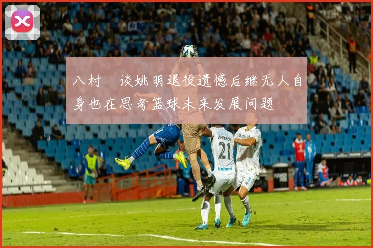 八村塁谈姚明退役遗憾后继无人自身也在思考篮球未来发展问题
