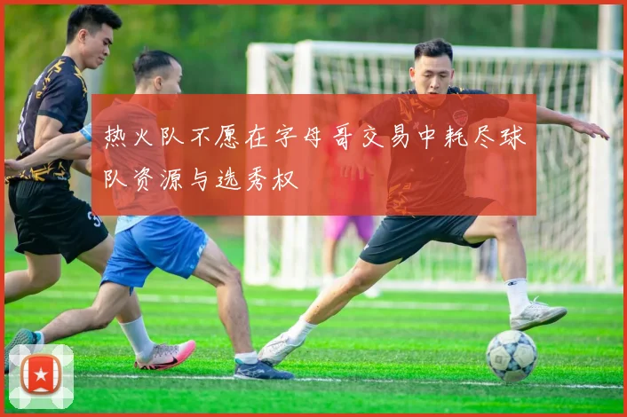 热火队不愿在字母哥交易中耗尽球队资源与选秀权