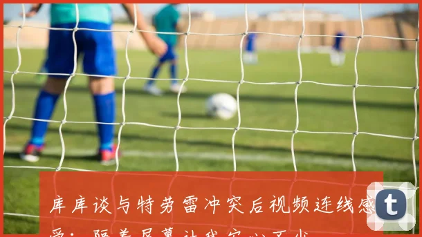 库库谈与特劳雷冲突后视频连线感受：隔着屏幕让我安心不少