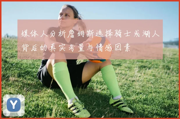 媒体人分析詹姆斯选择骑士或湖人背后的真实考量与情感因素