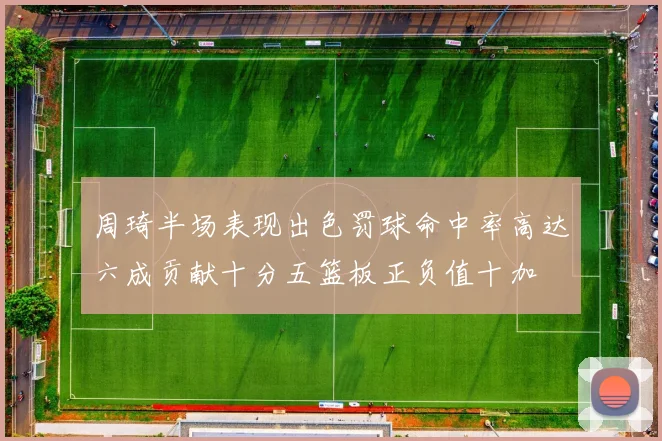 周琦半场表现出色罚球命中率高达六成贡献十分五篮板正负值十加