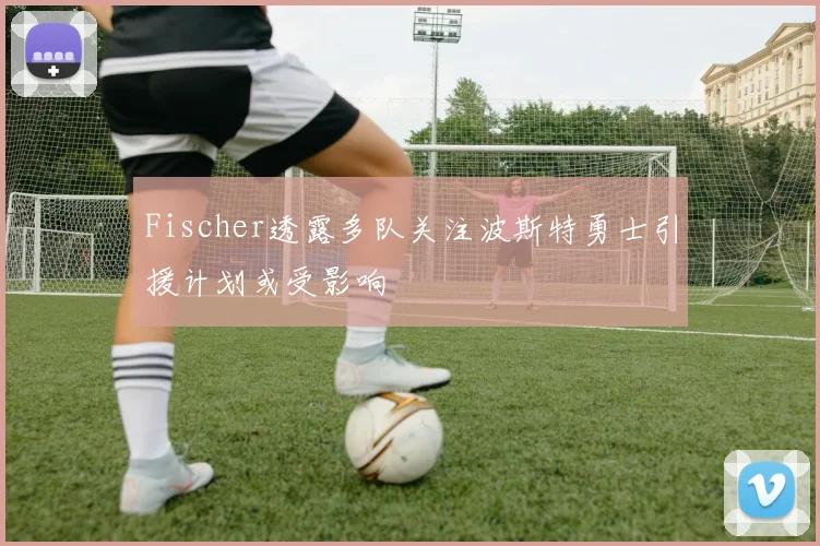Fischer透露多队关注波斯特勇士引援计划或受影响