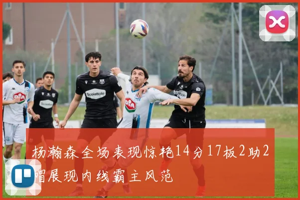 杨瀚森全场表现惊艳14分17板2助2帽展现内线霸主风范
